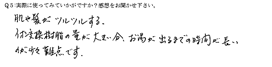 肌や髪がツルツルする。イオン交換樹脂の量が大きい分、お湯が出るまでの時間が長いのが少々難点です。