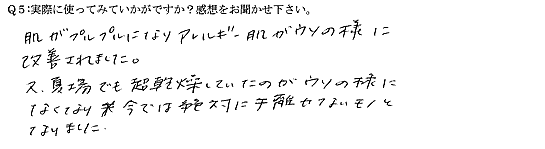 肌がプルプルになりアレルギー肌がウソの様に改善されました。又、夏場でも超乾燥していたのがウソの様になくなり、今では絶対に手離せないモノとなりました。