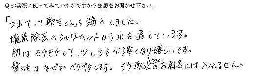 「つれてって軟吉くん」を購入しました。塩素除去のシャワーヘッドから水を通しています。肌はモチモチして、少しシミが薄くなり嬉しいです。髪の毛はなぜかベタベタします。もう軟水なしのお風呂には入れません。